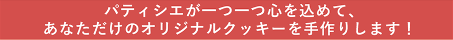 パティシエが一つ一つ心を込めて、あなただけのオリジナルクッキーを手作りします！