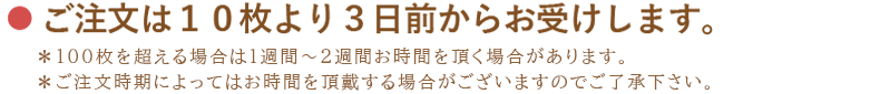 ご注文は１０枚より３日前からお受けします。＊１００枚を超える場合は１週間～２週間お時間を頂く場合があります。＊ご注文時期によってはお時間を頂戴する場合がございますのでご了承下さい。
