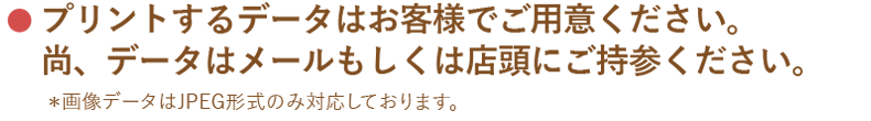 プリントするデータはお客様でご用意ください。尚、データはメールもしくは店頭にご持参ください。＊画像データはJPEG形式のみ対応しております。